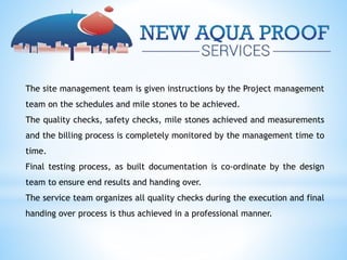 The site management team is given instructions by the Project management
team on the schedules and mile stones to be achieved.
The quality checks, safety checks, mile stones achieved and measurements
and the billing process is completely monitored by the management time to
time.
Final testing process, as built documentation is co-ordinate by the design
team to ensure end results and handing over.
The service team organizes all quality checks during the execution and final
handing over process is thus achieved in a professional manner.
 