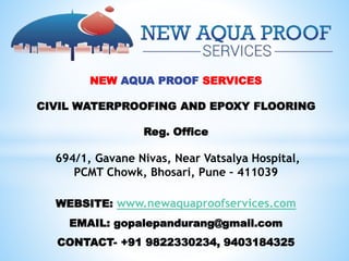 NEW AQUA PROOF SERVICES
CIVIL WATERPROOFING AND EPOXY FLOORING
Reg. Office
694/1, Gavane Nivas, Near Vatsalya Hospital,
PCMT Chowk, Bhosari, Pune – 411039
WEBSITE: www.newaquaproofservices.com
EMAIL: gopalepandurang@gmail.com
CONTACT- +91 9822330234, 9403184325
 