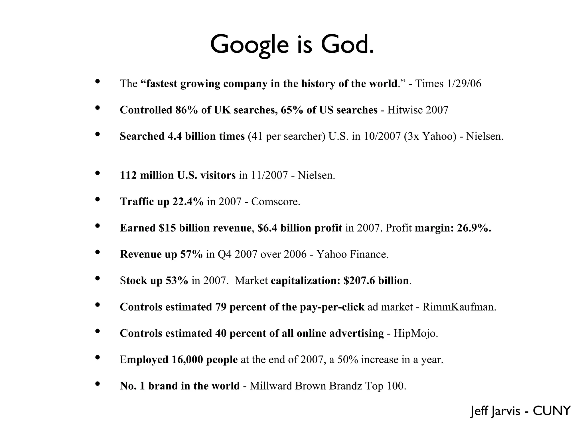 Google is God. The  “fastest growing company in the history of the world .” - Times 1/29/06 Controlled 86% of UK searches, 65% of US searches  - Hitwise 2007 Searched 4.4 billion times  (41 per searcher) U.S. in 10/2007 (3x Yahoo) - Nielsen.  112 million U.S. visitors  in 11/2007 - Nielsen. Traffic up 22.4%  in 2007 - Comscore. Earned $15 billion revenue ,  $6.4 billion profit  in 2007. Profit  margin: 26.9%.   Revenue   up 57%  in Q4 2007 over 2006 - Yahoo Finance.  S tock up 53%  in 2007.  Market  capitalization: $207.6 billion . Controls estimated 79 percent of the pay-per-click  ad market - RimmKaufman.  Controls estimated 40 percent of all online advertising  - HipMojo.  E mployed 16,000 people  at the end of 2007, a 50% increase in a year.  No. 1 brand in the world  - Millward Brown Brandz Top 100. Jeff Jarvis - CUNY 