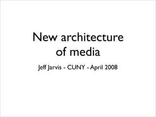 New architecture
   of media
 Jeff Jarvis - CUNY - April 2008
 