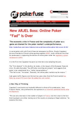http://pokerfuse.com/news/industry/new-arjel-boss-online-poker-fad-is-over-22-04/
In conversation with with French financial newspaper Les Échos, Charles Coppolani,
the new President of French online gaming regulator ARJEL, took a different line than
his predecessor in explaining the decline of online poker under the regulatory system
introduced in 2010.
It is the first time Coppolani has given an interview since adopting the post.
The “first element” in the decline, he states, is the impact of the European financial
crisis. He adds that poker “has difficulty recruiting new players” and suggests that
poker is too complicated for a “rather young audience.”
“The fad is over,” he stated. “Basically, the online poker market may be mature.”
Cash game traffic figures over the last two years show that the French market has
fallen by around 15% more than the global dot-com market.
A New Way of Thinking
Coppolani’s conclusions are markedly different to those of his predecessor, Jean
François Vilotte, who proffered his own opinions in an interview published shortly after
his departure.
“We can see a decrease in the number of players in France, but this is due to the fact
that big players are either moving out of the country or playing on illegal websites,” he
stated at the time.
 