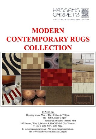 MODERN
CONTEMPORARY RUGS
COLLECTION
FIND US:
Opening hours: Mon – Thu: 8.30am to 7.30pm
Fri – Sat: 8.30am to 8pm
Sunday & holidays: 10am to 6pm
232 Pasteur, Ward 6, District 3, Ho Chi Minh City,Vietnam
T: +84 8 3820 2827/ 3820 2786
E: info@hassanscarpet.vn - W: www.hassanscarpets.vn
FB: www.facebook.com/HassansCarpets
 