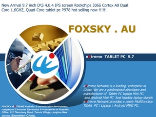 New Arrival 9.7 inch OS 4.0.4 IPS screen Rockchips 3066 Cortex A9 Dual
Core 1.6GHZ, Quad-Core tablet pc P978 hot selling now !!!!!!




                                                         FOXSKY . AU

                                                              eXtreme TABLET PC 9.7




                                                             eXtreme Network is a leading enterprise in
                                                             China. We are a professional developer and
                                                             manufacturer of Tablet PC laptop Mini PC.
                                                              and Android Mini PC And healthy laptop stands
                                                             eXtreme Network provides a newly Multifunction
FOXSKY eXTREME Australia. is an innovative development       Tablet PC | Laptop | Android MINI PC.
company of Consumer Electronics N Accessories in Australia
Office: 121 Tiancheng Road, Taoxia Village, Longhua New
District, Shenzhen   China,.
 