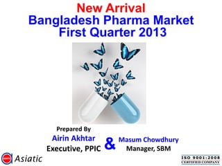 New Arrival
Bangladesh Pharma Market
First Quarter 2013
Prepared By
Airin Akhtar
Executive, PPIC
Masum Chowdhury
Manager, SBM&
 