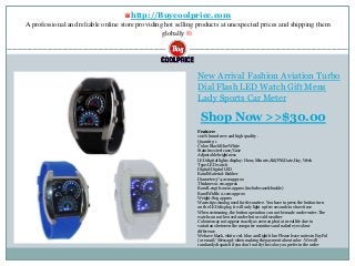 ♛http://Buycoolprice.com
A professional and reliable online store providing hot selling products at unexpected prices and shipping them
globally ®.
New Arrival Fashion Aviation Turbo
Dial Flash LED Watch Gift Mens
Lady Sports Car Meter
Feature:
100% brand new and high quality .
Quantity: 1
Color: Black Blue White
Stainless steel case/Case
Adjustable brightness
LED digital lights display: Hour, Minute,AM/PM,Date,Day, Week
Type:LED watch
Digital:Digital LED
Band Material: Rubber
Diameter:3*4.2cm approx
Thickness:1 cm approx
Band Length:21cm approx (include case&buckle)
Band Width: 2.1cm approx
Weight:80g approx
Warm tips:Analog used for decorative. You have to press the button turn
on the LED display, it will only light up few seconds to show time
When swimming ,the button operation can not be made under water.The
watch can not be used under hot or cold weather
Colours may not appear exactly as seen on photo in real life due to
variations between the computer monitors and naked eye colour
difference
We have black, white, red, blue and light blue. Please leave notes in PayPal
(or email / Message) when making the payment about color . We will
randomly dispatch if you don't notify the color you prefer in the order
Shop Now >>$30.00
 