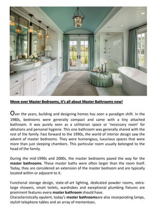 Move over Master Bedrooms, it’s all about Master Bathrooms now!
Over the years, building and designing homes has seen a paradigm shift. In the
1980s, bedrooms were generally compact and came with a tiny attached
bathroom. It was purely seen as a utilitarian space or ‘necessary room’ for
ablutions and personal hygiene. This one bathroom was generally shared with the
rest of the family. Fast forward to the 1990s, the world of interior design saw the
advent of master bedrooms. They were humongous, luxurious spaces that were
more than just sleeping chambers. This particular room usually belonged to the
head of the family.
During the mid-1990s and 2000s, the master bedrooms paved the way for the
master bathrooms. These master baths were often larger than the room itself.
Today, they are considered an extension of the master bedroom and are typically
located within or adjacent to it.
Functional storage design, state-of-art lighting, dedicated powder rooms, extra-
large showers, smart toilets, wardrobes and exceptional plumbing fixtures are
prominent features every master bathroom should have.
Characteristically opulent, today’s master bathroomsare also incorporating lamps,
stylish telephone tables and an array of mementoes.
 