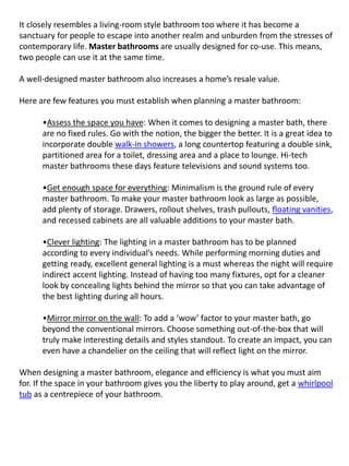 It closely resembles a living-room style bathroom too where it has become a
sanctuary for people to escape into another realm and unburden from the stresses of
contemporary life. Master bathrooms are usually designed for co-use. This means,
two people can use it at the same time.
A well-designed master bathroom also increases a home’s resale value.
Here are few features you must establish when planning a master bathroom:
•Assess the space you have: When it comes to designing a master bath, there
are no fixed rules. Go with the notion, the bigger the better. It is a great idea to
incorporate double walk-in showers, a long countertop featuring a double sink,
partitioned area for a toilet, dressing area and a place to lounge. Hi-tech
master bathrooms these days feature televisions and sound systems too.
•Get enough space for everything: Minimalism is the ground rule of every
master bathroom. To make your master bathroom look as large as possible,
add plenty of storage. Drawers, rollout shelves, trash pullouts, floating vanities,
and recessed cabinets are all valuable additions to your master bath.
•Clever lighting: The lighting in a master bathroom has to be planned
according to every individual’s needs. While performing morning duties and
getting ready, excellent general lighting is a must whereas the night will require
indirect accent lighting. Instead of having too many fixtures, opt for a cleaner
look by concealing lights behind the mirror so that you can take advantage of
the best lighting during all hours.
•Mirror mirror on the wall: To add a ‘wow’ factor to your master bath, go
beyond the conventional mirrors. Choose something out-of-the-box that will
truly make interesting details and styles standout. To create an impact, you can
even have a chandelier on the ceiling that will reflect light on the mirror.
When designing a master bathroom, elegance and efficiency is what you must aim
for. If the space in your bathroom gives you the liberty to play around, get a whirlpool
tub as a centrepiece of your bathroom.
 