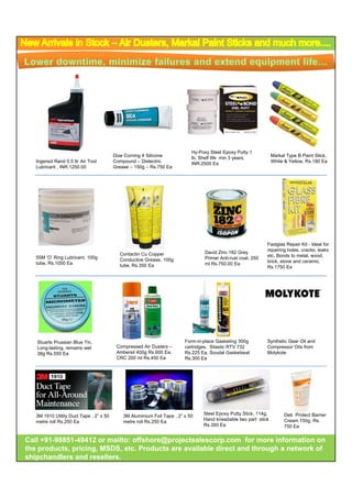 Hy-Poxy Steel Epoxy Putty 1
                                         Dow Corning 4 Silicone
                                                   g                        lb,
                                                                            lb Shelf life min 3 years
                                                                                                years,            Markal Type B Paint Stick,
                                                                                                                          yp               ,
   Ingersol Rand 0.5 ltr Air Tool        Compound – Dielectric              INR.2500 Ea                           White & Yellow, Rs.180 Ea
   Lubricant , INR.1250.00               Grease – 150g – Rs.750 Ea




                                                                                                              Fastglas Repair Kit - Ideal for
                                                                                                              repairing holes, cracks, leaks
                                           Contactin Cu Copper                   David Zinc 182 Grey
   55M ‘O’ Ring Lubricant, 100g                                                                               etc. Bonds to metal, wood,
                                           Conductive Grease, 100g               Primer Anti-rust coat, 250
   tube, Rs.1050 Ea                                                                                           brick, stone and ceramic.
                                           tube, Rs.350 Ea                       ml Rs.750.00 Ea
                                                                                                              Rs.1750 Ea




   Stuarts Prussian Blue Tin,                                            Form-in-place G k ti 300g
                                                                         F      i l     Gasketing 300         Synthetic Gear Oil and
                                                                                                              S th ti G            d
   Long-lasting, remains wet              Compressed Air Dusters –       cartridges, Silastic RTV 732         Compressor Oils from
   38g Rs.550 Ea                          Ambersil 400g Rs.600 Ea,       Rs.225 Ea, Soudal Gasketseal         Molykote
                                          CRC 200 ml Rs.450 Ea           Rs.300 Ea




                                                                                 Steel Epoxy Putty Stick, 114g,         Deb Protect Barrier
   3M 1910 Utility Duct Tape , 2” x 50       3M Aluminium Foil Tape , 2” x 50
                                                                                 Hand kneadable two part stick          Cream 150g, Rs.
   metre roll Rs.250 Ea                      metre roll Rs.250 Ea
                                                                                 Rs.350 Ea                              750 Ea


Call +91-98851-49412 or mailto: offshore@projectsalescorp.com for more information on
     +91-98851-
the products, pricing, MSDS, etc. Products are available direct and through a network of
shipchandlers and resellers.
 