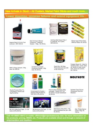 Hy-Poxy Steel Epoxy Putty 1
                                         Dow Corning 4 Silicone
                                                   g                        lb,
                                                                            lb Shelf life min 3 years
                                                                                                years,                    yp               ,
                                                                                                                  Markal Type B Paint Stick,
   Ingersol Rand 0.5 ltr Air Tool        Compound – Dielectric              INR.2500 Ea                           White & Yellow, Rs.100 Ea
   Lubricant , INR.1250.00               Grease – 150g – Rs.750 Ea




                                                                                                              Fastglas Repair Kit - Ideal for
                                                                                                              repairing holes, cracks, leaks
                                           Contactin Cu Copper                   David Zinc 182 Grey
   55M ‘O’ Ring Lubricant, 100g                                                                               etc. Bonds to metal, wood,
                                           Conductive Grease, 100g               Primer Anti-rust coat, 250
   tube, Rs.1050 Ea                                                                                           brick, stone and ceramic.
                                           tube, Rs.350 Ea                       ml Rs.750.00 Ea
                                                                                                              Rs.1750 Ea




   Stuarts Prussian Blue Tin,                                            Form-in-place G k ti 300g
                                                                         F      i l     Gasketing 300         Synthetic Gear Oil and
                                                                                                              S th ti G            d
   Long-lasting, remains wet              Compressed Air Dusters –       cartridges, Silastic RTV 732         Compressor Oils from
   38g Rs.550 Ea                          Ambersil 400g Rs.600 Ea,       Rs.225 Ea, Soudal Gasketseal         Molykote
                                          CRC 200 ml Rs.450 Ea           Rs.300 Ea




                                                                                 Steel Epoxy Putty Stick, 114g,         Deb Protect Barrier
   3M 1910 Utility Duct Tape , 2” x 50       3M Aluminium Foil Tape , 2” x 50
                                                                                 Hand kneadable two part stick          Cream 150g, Rs.
   metre roll Rs.250 Ea                      metre roll Rs.250 Ea
                                                                                 Rs.350 Ea                              750 Ea


Call +91-98851-49412 or mailto: offshore@projectsalescorp.com for more information on
     +91-98851-
the products, pricing, MSDS, etc. Products are available direct and through a network of
shipchandlers and resellers.
 