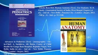 Advances in Pediatrics [Text] : [monographs] / Ed.-
in-Chief: A. Sachdeva, AK Dutta; Center of Child
Health Sir Ganga Ram Hospital, Rajinder Nagar, New
Delhi, India [et al.]. - 2nd ed. - New Delhi; Panama
City; London : Jaypee, 2012.
Vol. 1. - 915 p.
Ghosh, Byas Deb. Human Anatomy [Text] : For Students / B. D.
Ghosh ; [Anatomical Society of India (West Bengal Chapter) et
al.]. - 2nd ed. - New Delhi ; Panama City ; London : Jaypee, 2013.
- 948 p. : il. - Ind.: p. 913-948.
 