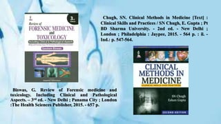 Biswas, G. Review of Forensic medicine and
toxicology. Including Clinical and Pathological
Aspects. – 3rd ed. - New Delhi ; Panama City ; London
:The Health Sciences Publisher, 2015. - 657 p.
Chugh, SN. Clinical Methods in Medicine [Text] :
Clinical Skills and Practices / SN Chugh, E. Gupta ; Pt
BD Sharma University. - 2nd ed. - New Delhi ;
London ; Philadelphia : Jaypee, 2015. - 564 p. : il. -
Ind.: p. 547-564.
 
