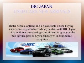IBC JAPAN
   USED CARS NEW ARRIVALS


Better vehicle options and a pleasurable online buying
experience is guaranteed when you deal with IBC Japan.
 And with our unwavering commitment to give you the
  best service possible, you can buy with confidence –
                       every time!
 