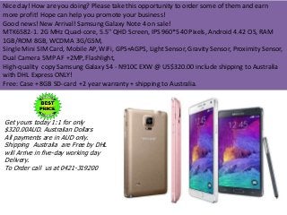 Nice day! How are you doing? Please take this opportunity to order some of them and earn 
more profit! Hope can help you promote your business! 
Good news! New Arrival! Samsung Galaxy Note 4 on sale! 
MTK6582-1. 2G MHz Quad-core, 5.5" QHD Screen, IPS 960*540 Pixels, Android 4.42 OS, RAM 
1GB/ROM 8GB, WCDMA 3G/GSM, 
Single Mini SIM Card, Mobile AP, WiFi, GPS+AGPS, Light Sensor, Gravity Sensor, Proximity Sensor, 
Dual Camera 5MP AF +2MP, Flashlight, 
High-quality copy Samsung Galaxy S4 - N910C EXW @ US$320.00 include shipping to Australia 
with DHL Express ONLY! 
Free: Case + 8GB SD-card +2 year warranty + shipping to Australia. 
Get yours today 1:1 for only 
$320.00AUD. Australian Dollars 
All payments are in AUD only. 
Shipping Australia are Free by DHL 
will Arrive in five-day working day 
Delivery. 
To Order call us at 0421-319200 
 
