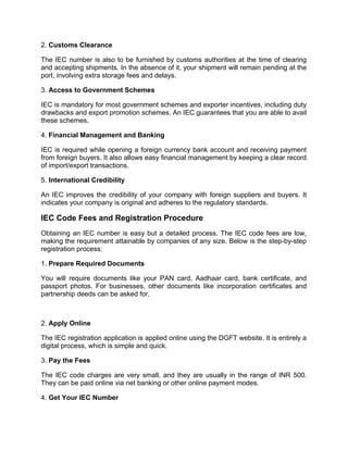 2. Customs Clearance
The IEC number is also to be furnished by customs authorities at the time of clearing
and accepting shipments. In the absence of it, your shipment will remain pending at the
port, involving extra storage fees and delays.
3. Access to Government Schemes
IEC is mandatory for most government schemes and exporter incentives, including duty
drawbacks and export promotion schemes. An IEC guarantees that you are able to avail
these schemes.
4. Financial Management and Banking
IEC is required while opening a foreign currency bank account and receiving payment
from foreign buyers. It also allows easy financial management by keeping a clear record
of import/export transactions.
5. International Credibility
An IEC improves the credibility of your company with foreign suppliers and buyers. It
indicates your company is original and adheres to the regulatory standards.
IEC Code Fees and Registration Procedure
Obtaining an IEC number is easy but a detailed process. The IEC code fees are low,
making the requirement attainable by companies of any size. Below is the step-by-step
registration process:
1. Prepare Required Documents
You will require documents like your PAN card, Aadhaar card, bank certificate, and
passport photos. For businesses, other documents like incorporation certificates and
partnership deeds can be asked for.
2. Apply Online
The IEC registration application is applied online using the DGFT website. It is entirely a
digital process, which is simple and quick.
3. Pay the Fees
The IEC code charges are very small, and they are usually in the range of INR 500.
They can be paid online via net banking or other online payment modes.
4. Get Your IEC Number
 