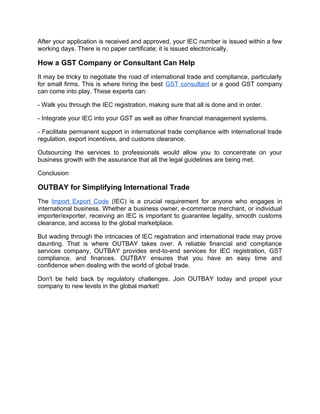 After your application is received and approved, your IEC number is issued within a few
working days. There is no paper certificate; it is issued electronically.
How a GST Company or Consultant Can Help
It may be tricky to negotiate the road of international trade and compliance, particularly
for small firms. This is where hiring the best GST consultant or a good GST company
can come into play. These experts can:
- Walk you through the IEC registration, making sure that all is done and in order.
- Integrate your IEC into your GST as well as other financial management systems.
- Facilitate permanent support in international trade compliance with international trade
regulation, export incentives, and customs clearance.
Outsourcing the services to professionals would allow you to concentrate on your
business growth with the assurance that all the legal guidelines are being met.
Conclusion
OUTBAY for Simplifying International Trade
The Import Export Code (IEC) is a crucial requirement for anyone who engages in
international business. Whether a business owner, e-commerce merchant, or individual
importer/exporter, receiving an IEC is important to guarantee legality, smooth customs
clearance, and access to the global marketplace.
But wading through the intricacies of IEC registration and international trade may prove
daunting. That is where OUTBAY takes over. A reliable financial and compliance
services company, OUTBAY provides end-to-end services for IEC registration, GST
compliance, and finances. OUTBAY ensures that you have an easy time and
confidence when dealing with the world of global trade.
Don't be held back by regulatory challenges. Join OUTBAY today and propel your
company to new levels in the global market!
 