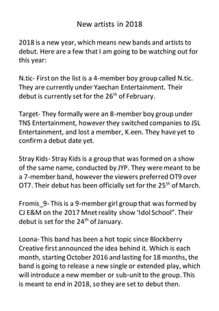 New artists in 2018
2018 is a new year, which means new bands and artists to
debut. Here are a few that I am going to be watching out for
this year:
N.tic- Firston the list is a 4-member boy group called N.tic.
They are currently under Yaechan Entertainment. Their
debut is currently set for the 26th
of February.
Target- They formally were an 8-member boy group under
TNS Entertainment, however they switched companies to JSL
Entertainment, and lost a member, K.een. They haveyet to
confirma debut date yet.
Stray Kids- Stray Kids is a group that was formed on a show
of the same name, conducted by JYP. They weremeant to be
a 7-member band, however the viewers preferred OT9 over
OT7. Their debut has been officially set for the 25th
of March.
Fromis_9- This is a 9-member girl group that was formed by
CJ E&M on the 2017 Mnetreality show ‘IdolSchool”. Their
debut is set for the 24th
of January.
Loona- This band has been a hot topic since Blockberry
Creative first announced the idea behind it. Which is each
month, starting October 2016 and lasting for 18 months, the
band is going to release a new single or extended play, which
will introduce a new member or sub-unitto the group. This
is meant to end in 2018, so they are set to debut then.
 