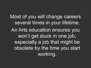  Most of you will change careers several times in your lifetime.  An Arts education ensures you won’t get stuck in one job, especially a job that might be obsolete by the time you start working.  
