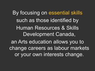 By focusing on essential skills such as those identified by Human Resources & Skills Development Canada, an Arts education allows you to change careers as labour markets or your own interests change.  
