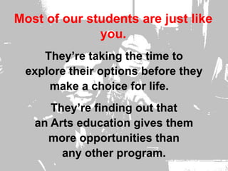 Most of our students are just like you.  They’re taking the time to explore their options before they make a choice for life.    They’re finding out that an Arts education gives them more opportunities than any other program.      