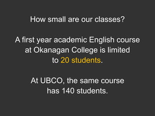 How small are our classes? A first year academic English course at Okanagan College is limited to 20 students. At UBCO, the same course has 140 students.  