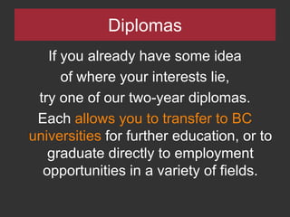 DiplomasIf you already have some idea of where your interests lie, try one of our two-year diplomas.  Each allows you to transfer to BC universities for further education, or to graduate directly to employment opportunities in a variety of fields.  