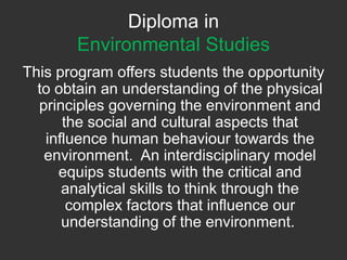 Diploma in Environmental Studies This program offers students the opportunity to obtain an understanding of the physical principles governing the environment and the social and cultural aspects that influence human behaviour towards the environment.  An interdisciplinary model equips students with the critical and analytical skills to think through the complex factors that influence our understanding of the environment.  