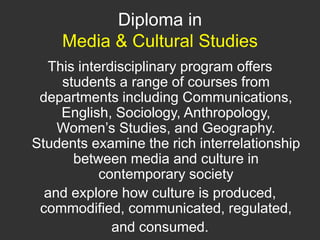Diploma in Media & Cultural Studies This interdisciplinary program offers students a range of courses from departments including Communications, English, Sociology, Anthropology, Women’s Studies, and Geography. Students examine the rich interrelationship between media and culture in contemporary society and explore how culture is produced, commodified, communicated, regulated, and consumed.