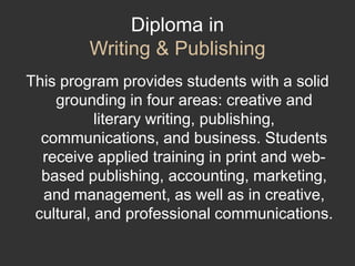 Diploma in Writing & PublishingThis program provides students with a solid grounding in four areas: creative and literary writing, publishing, communications, and business. Students receive applied training in print and web-based publishing, accounting, marketing, and management, as well as in creative, cultural, and professional communications. 