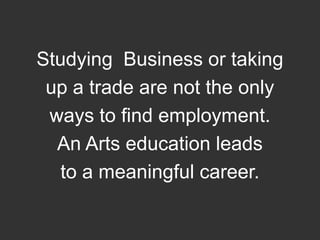 Studying  Business or taking up a trade are not the only ways to find employment.  An Arts education leads to a meaningful career.
