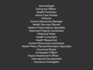Gerontologist Grievance Officer  Health Promotion Home Care Worker HistorianHuman Resources Manager Health Services Planner Historic Preservations Specialist Historical Projects Coordinator Historical Writer Health Consultant Health Researcher Human Resources Coordinator Health Policy PlannerInformation Specialist Insurance Broker Immigration Officer Impact Assessment Officer 	International Development Insurance Investigator 
