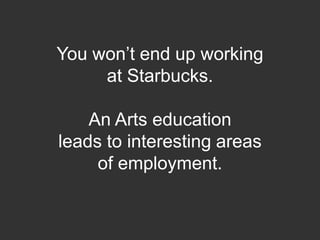 You won’t end up working at Starbucks.   An Arts education leads to interesting areas of employment.  