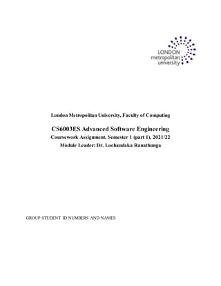 London Metropolitan University, Faculty of Computing
CS6003ES Advanced Software Engineering
Coursework Assignment, Semester 1 (part 1), 2021/22
Module Leader: Dr. Lochandaka Ranathunga
GROUP STUDENT ID NUMBERS AND NAMES
 