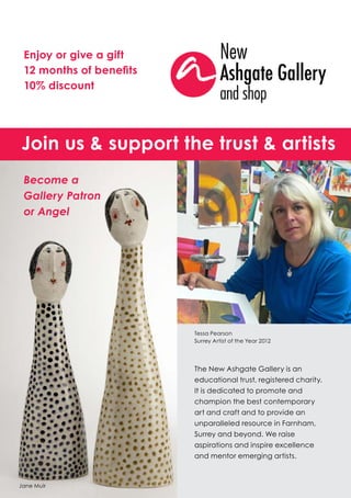 Enjoy or give a gift
 12 months of benefits
 10% discount




Join us & support the trust & artists
 Become a
 Gallery Patron
 or Angel




                         Tessa Pearson
                         Surrey Artist of the Year 2012




                         The New Ashgate Gallery is an
                         educational trust, registered charity.
                         It is dedicated to promote and
                         champion the best contemporary
                         art and craft and to provide an
                         unparalleled resource in Farnham,
                         Surrey and beyond. We raise
                         aspirations and inspire excellence
                         and mentor emerging artists.



Jane Muir
 