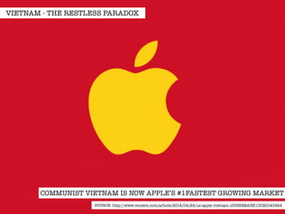 VIETNAM - THE RESTLESS PARADOX 
COMMUNIST VIETNAM IS NOW APPLE’S #1FASTEST GROWING MARKET 
SOURCE: http://www.reuters.com/article/2014/04/24/us-apple-vietnam-idUSBREA3N1DC20140424 
 