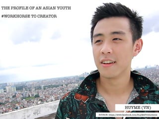 THE PROFILE OF AN ASIAN YOUTH 
#WORKHORSE TO CREATOR 
HUYME (VN) 
SOURCE: https://www.facebook.com/HuyMeProductions 
 