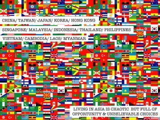 CHINA/ TAIWAN/ JAPAN/ KOREA/ HONG KONG 
SINGAPORE/ MALAYSIA/ INDONESIA/ THAILAND/ PHILIPPINES 
VIETNAM/ CAMBODIA/ LAOS/ MYANMAR 
LIVING IN ASIA IS CHAOTIC BUT FULL OF 
OPPORTUNITY & UNBELIEVABLE CHOICES 
 