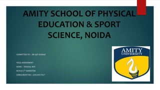AMITY SCHOOL OF PHYSICAL
EDUCATION & SPORT
SCIENCE, NOIDA
SUBMITTED TO – DR AJIT KUMAR
YOGA ASSIGNMENT
NAME – TRISHAL ROY
M.P.E.D 1ST SEMESTER
ENROLMENT NO – A3014917017
 