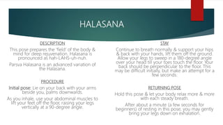 HALASANA
DESCRIPTION
This pose prepares the ‘field’ of the body &
mind for deep rejuvenation. Halasana is
pronounced as hah-LAHS-uh-nuh.
Parsva Halasana is an advanced variation of
the Halasana.
PROCEDURE
Initial pose: Lie on your back with your arms
beside you, palms downwards.
As you inhale, use your abdominal muscles to
lift your feet off the floor, raising your legs
vertically at a 90-degree angle.
STAY
Continue to breath normally & support your hips
& back with your hands, lift them off the ground.
Allow your legs to sweep in a 180-degree angle
over your head till your toes touch the floor. Your
back should be perpendicular to the floor. This
may be difficult initially, but make an attempt for a
few seconds.
RETURNING POSE
Hold this pose & let your body relax more & more
with each steady breath.
After about a minute (a few seconds for
beginners) of resting in this pose, you may gently
bring your legs down on exhalation.
 