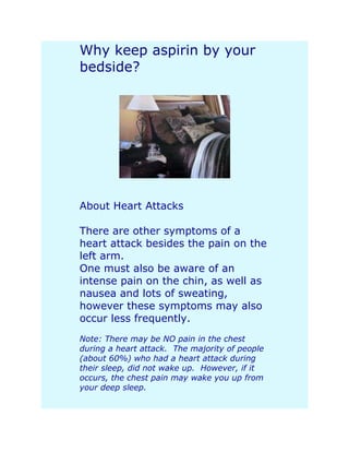 Why keep aspirin by your
bedside?




About Heart Attacks

There are other symptoms of a
heart attack besides the pain on the
left arm.
One must also be aware of an
intense pain on the chin, as well as
nausea and lots of sweating,
however these symptoms may also
occur less frequently.
Note: There may be NO pain in the chest
during a heart attack. The majority of people
(about 60%) who had a heart attack during
their sleep, did not wake up. However, if it
occurs, the chest pain may wake you up from
your deep sleep.
 