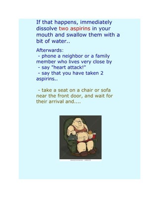 If that happens, immediately
dissolve two aspirins in your
mouth and swallow them with a
bit of water..
Afterwards:
 - phone a neighbor or a family
member who lives very close by
 - say "heart attack!"
 - say that you have taken 2
aspirins..

 - take a seat on a chair or sofa
near the front door, and wait for
their arrival and....
 