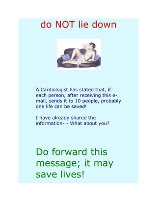 do NOT lie down




A Cardiologist has stated that, if
each person, after receiving this e-
mail, sends it to 10 people, probably
one life can be saved!

I have already shared the
information- - What about you?




Do forward this
message; it may
save lives!
 