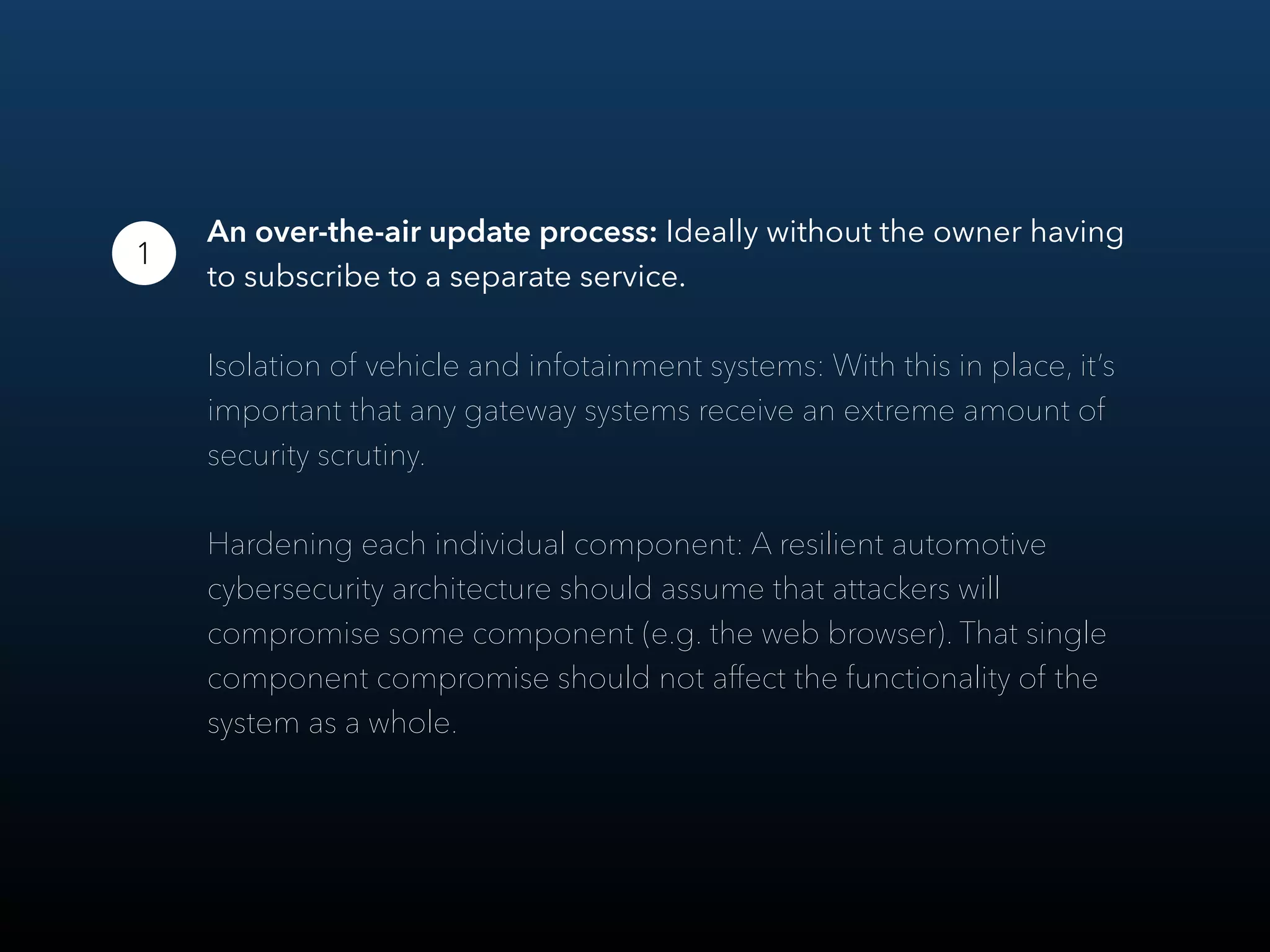 An over-the-air update process: Ideally without the owner having
to subscribe to a separate service.
Isolation of vehicle and infotainment systems: With this in place, it’s
important that any gateway systems receive an extreme amount of
security scrutiny.
Hardening each individual component: A resilient automotive
cybersecurity architecture should assume that attackers will
compromise some component (e.g. the web browser). That single
component compromise should not aﬀect the functionality of the
system as a whole.
1
 