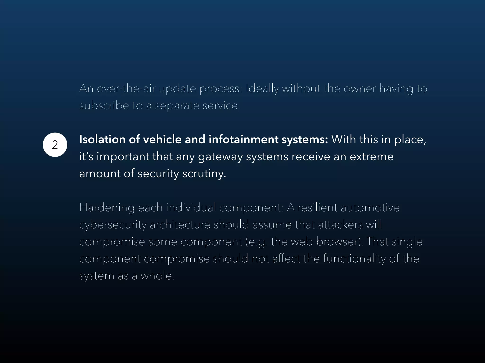 An over-the-air update process: Ideally without the owner having to
subscribe to a separate service.
Isolation of vehicle and infotainment systems: With this in place,
it’s important that any gateway systems receive an extreme
amount of security scrutiny.
Hardening each individual component: A resilient automotive
cybersecurity architecture should assume that attackers will
compromise some component (e.g. the web browser). That single
component compromise should not aﬀect the functionality of the
system as a whole.
2
 