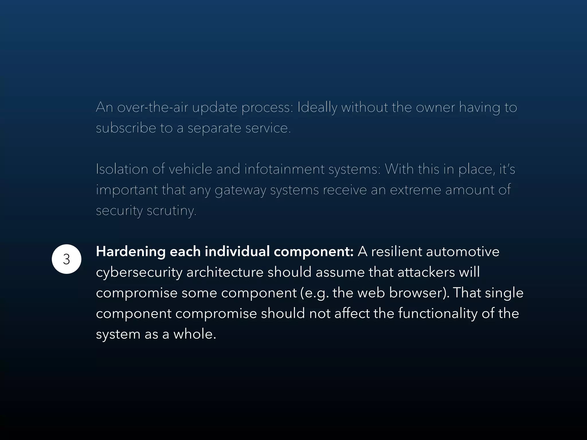 An over-the-air update process: Ideally without the owner having to
subscribe to a separate service.
Isolation of vehicle and infotainment systems: With this in place, it’s
important that any gateway systems receive an extreme amount of
security scrutiny.
Hardening each individual component: A resilient automotive
cybersecurity architecture should assume that attackers will
compromise some component (e.g. the web browser). That single
component compromise should not aﬀect the functionality of the
system as a whole.
3
 