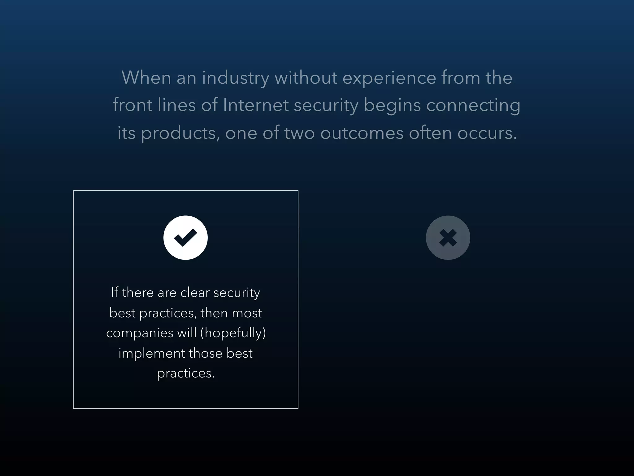 When an industry without experience from the
front lines of Internet security begins connecting
its products, one of two outcomes often occurs.
 
If there are clear security
best practices, then most
companies will (hopefully)
implement those best
practices.
 