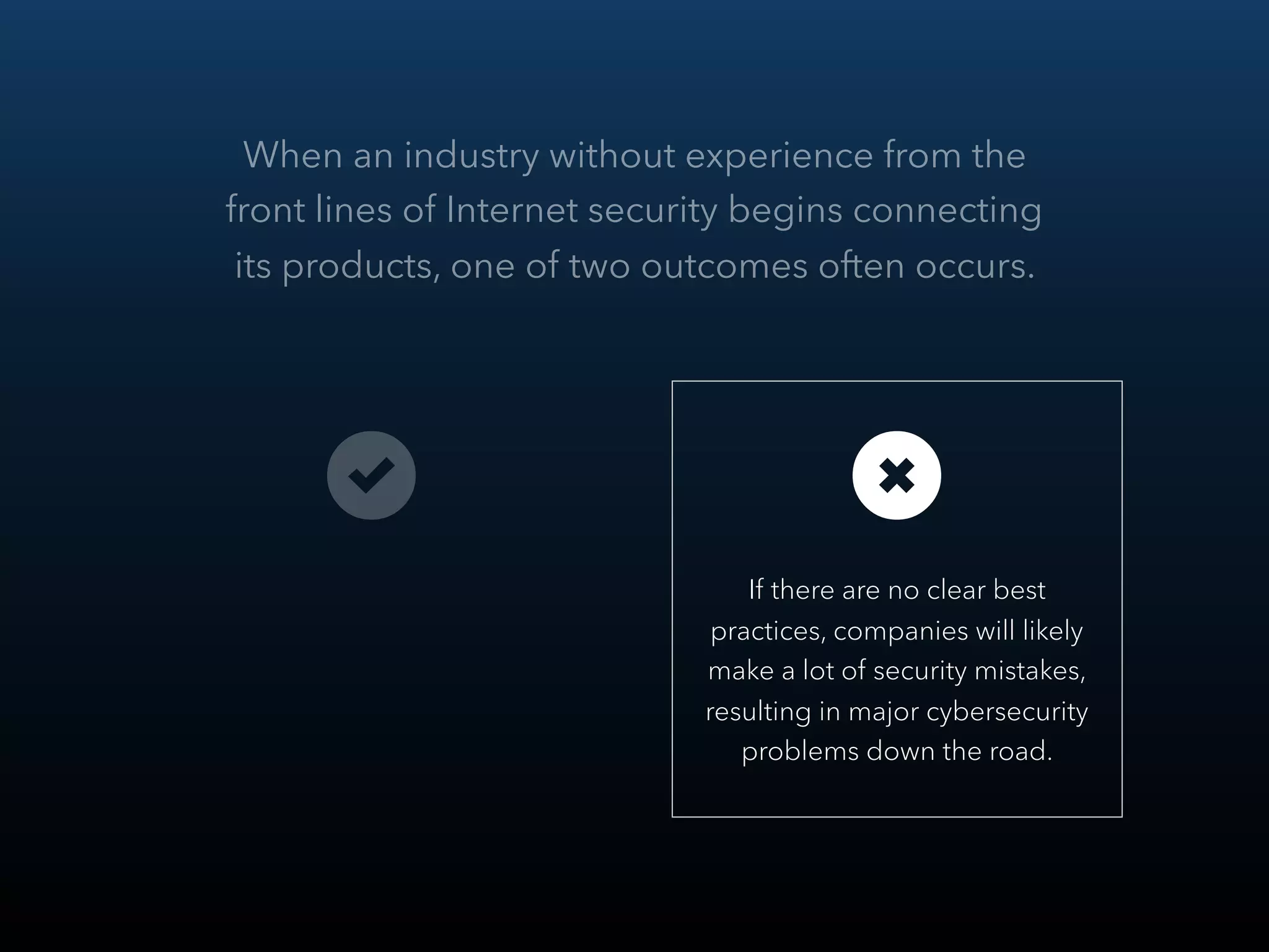 When an industry without experience from the
front lines of Internet security begins connecting
its products, one of two outcomes often occurs.
 
If there are no clear best
practices, companies will likely
make a lot of security mistakes,
resulting in major cybersecurity
problems down the road.
 