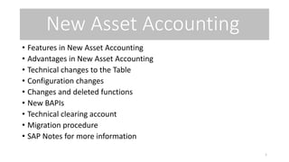 New Asset Accounting
• Features in New Asset Accounting
• Advantages in New Asset Accounting
• Technical changes to the Table
• Configuration changes
• Changes and deleted functions
• New BAPIs
• Technical clearing account
• Migration procedure
• SAP Notes for more information
1
 