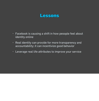 Lessons


• Facebook is causing a shift in how peoople feel about
  identity online
• Real identity can provide for more transparency and
  accountability; it can incentivize good behavior
• Leverage real life attributes to improve your service
 
