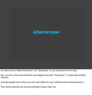 @factoryjoe




so some of you might know that I use “factoryjoe” as my username on the web.

But, no one in the real world has any frigging clue who “factoryjoe” is, especially without
context.

And so people have come up to me and called me “Joe” without even thinking about it.

This online identity was becoming better known than me!
 