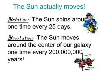 The Sun actually moves!
Rotation: The Sun spins around
one time every 25 days.
Revolution: The Sun moves
around the center of our galaxy
one time every 200,000,000
years!
 